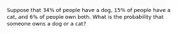 Suppose that 34​% of people have a dog​, 15​% of people have a cat​, and 6​% of people own both. What is the probability that someone owns a dog or a cat​?