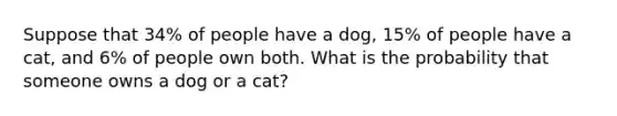 Suppose that 34​% of people have a dog​, 15​% of people have a cat​, and 6​% of people own both. What is the probability that someone owns a dog or a cat​?