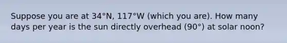 Suppose you are at 34°N, 117°W (which you are). How many days per year is the sun directly overhead (90°) at solar noon?