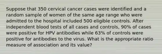 Suppose that 350 cervical cancer cases were identified and a random sample of women of the same age range who were admitted to the hospital included 500 eligible controls. After independent blood tests of all cases and controls, 90% of cases were positive for HPV antibodies while 63% of controls were positive for antibodies to the virus. What is the appropriate ratio measure of association and its value?