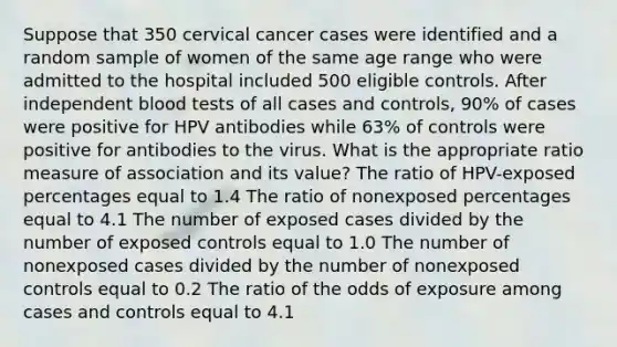 Suppose that 350 cervical cancer cases were identified and a random sample of women of the same age range who were admitted to the hospital included 500 eligible controls. After independent blood tests of all cases and controls, 90% of cases were positive for HPV antibodies while 63% of controls were positive for antibodies to the virus. What is the appropriate ratio measure of association and its value? The ratio of HPV-exposed percentages equal to 1.4 The ratio of nonexposed percentages equal to 4.1 The number of exposed cases divided by the number of exposed controls equal to 1.0 The number of nonexposed cases divided by the number of nonexposed controls equal to 0.2 The ratio of the odds of exposure among cases and controls equal to 4.1