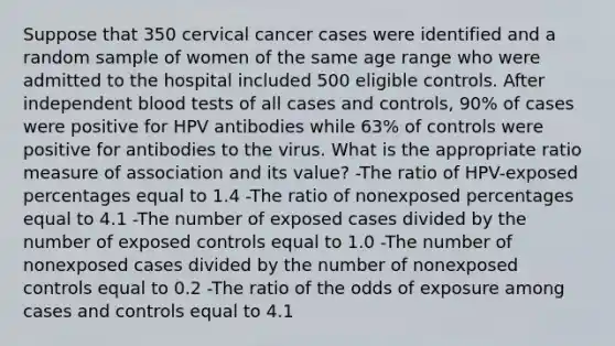 Suppose that 350 cervical cancer cases were identified and a random sample of women of the same age range who were admitted to the hospital included 500 eligible controls. After independent blood tests of all cases and controls, 90% of cases were positive for HPV antibodies while 63% of controls were positive for antibodies to the virus. What is the appropriate ratio measure of association and its value? -The ratio of HPV-exposed percentages equal to 1.4 -The ratio of nonexposed percentages equal to 4.1 -The number of exposed cases divided by the number of exposed controls equal to 1.0 -The number of nonexposed cases divided by the number of nonexposed controls equal to 0.2 -The ratio of the odds of exposure among cases and controls equal to 4.1