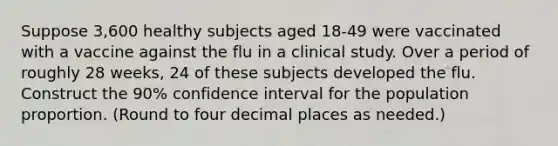 Suppose 3,600 healthy subjects aged 18-49 were vaccinated with a vaccine against the flu in a clinical study. Over a period of roughly 28 weeks, 24 of these subjects developed the flu. Construct the 90% confidence interval for the population proportion. (Round to four decimal places as needed.)