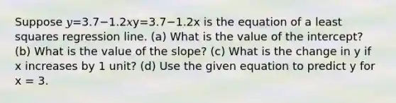 Suppose 𝑦=3.7−1.2𝑥y=3.7−1.2x is the equation of a least squares regression line. (a) What is the value of the intercept? (b) What is the value of the slope? (c) What is the change in y if x increases by 1 unit? (d) Use the given equation to predict y for x = 3.