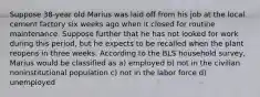 Suppose 38-year old Marius was laid off from his job at the local cement factory six weeks ago when it closed for routine maintenance. Suppose further that he has not looked for work during this period, but he expects to be recalled when the plant reopens in three weeks. According to the BLS household survey, Marius would be classified as a) employed b) not in the civilian noninstitutional population c) not in the labor force d) unemployed