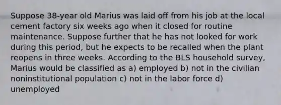 Suppose 38-year old Marius was laid off from his job at the local cement factory six weeks ago when it closed for routine maintenance. Suppose further that he has not looked for work during this period, but he expects to be recalled when the plant reopens in three weeks. According to the BLS household survey, Marius would be classified as a) employed b) not in the civilian noninstitutional population c) not in the labor force d) unemployed