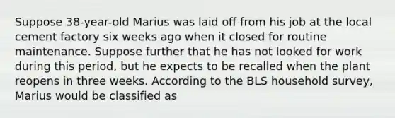 Suppose 38-year-old Marius was laid off from his job at the local cement factory six weeks ago when it closed for routine maintenance. Suppose further that he has not looked for work during this period, but he expects to be recalled when the plant reopens in three weeks. According to the BLS household survey, Marius would be classified as