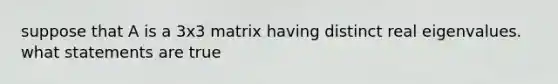 suppose that A is a 3x3 matrix having distinct real eigenvalues. what statements are true