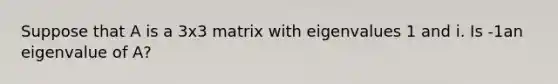 Suppose that A is a 3x3 matrix with eigenvalues 1 and i. Is -1an eigenvalue of A?