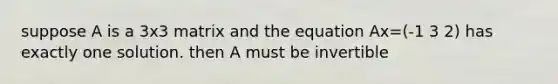 suppose A is a 3x3 matrix and the equation Ax=(-1 3 2) has exactly one solution. then A must be invertible