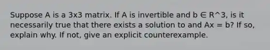 Suppose A is a 3x3 matrix. If A is invertible and b ∈ R^3, is it necessarily true that there exists a solution to and Ax = b? If so, explain why. If not, give an explicit counterexample.