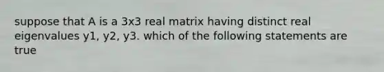 suppose that A is a 3x3 real matrix having distinct real eigenvalues y1, y2, y3. which of the following statements are true