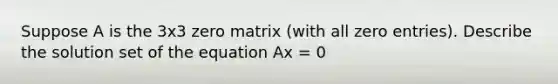 Suppose A is the 3x3 zero matrix (with all zero entries). Describe the solution set of the equation Ax = 0