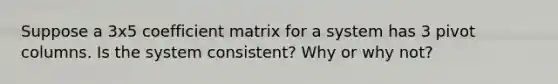 Suppose a 3x5 coefficient matrix for a system has 3 pivot columns. Is the system consistent? Why or why not?