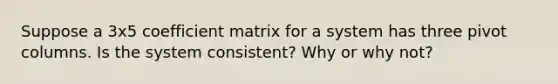 Suppose a 3x5 coefficient matrix for a system has three pivot columns. Is the system consistent? Why or why not?