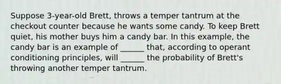 Suppose 3-year-old Brett, throws a temper tantrum at the checkout counter because he wants some candy. To keep Brett quiet, his mother buys him a candy bar. In this example, the candy bar is an example of ______ that, according to operant conditioning principles, will ______ the probability of Brett's throwing another temper tantrum.