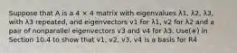 Suppose that A is a 4 × 4 matrix with eigenvalues λ1, λ2, λ3, with λ3 repeated, and eigenvectors v1 for λ1, v2 for λ2 and a pair of nonparallel eigenvectors v3 and v4 for λ3. Use(∗) in Section 10.4 to show that v1, v2, v3, v4 is a basis for R4