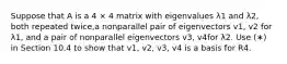 Suppose that A is a 4 × 4 matrix with eigenvalues λ1 and λ2, both repeated twice,a nonparallel pair of eigenvectors v1, v2 for λ1, and a pair of nonparallel eigenvectors v3, v4for λ2. Use (∗) in Section 10.4 to show that v1, v2, v3, v4 is a basis for R4.