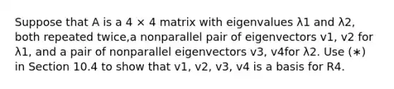 Suppose that A is a 4 × 4 matrix with eigenvalues λ1 and λ2, both repeated twice,a nonparallel pair of eigenvectors v1, v2 for λ1, and a pair of nonparallel eigenvectors v3, v4for λ2. Use (∗) in Section 10.4 to show that v1, v2, v3, v4 is a basis for R4.