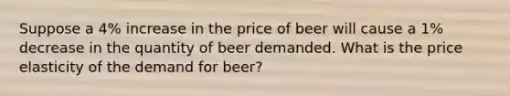 Suppose a 4% increase in the price of beer will cause a 1% decrease in the quantity of beer demanded. What is the price elasticity of the demand for beer?