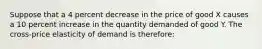 Suppose that a 4 percent decrease in the price of good X causes a 10 percent increase in the quantity demanded of good Y. The cross-price elasticity of demand is therefore: