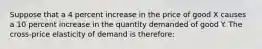 Suppose that a 4 percent increase in the price of good X causes a 10 percent increase in the quantity demanded of good Y. The cross-price elasticity of demand is therefore: