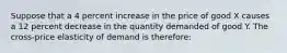 Suppose that a 4 percent increase in the price of good X causes a 12 percent decrease in the quantity demanded of good Y. The cross-price elasticity of demand is therefore: