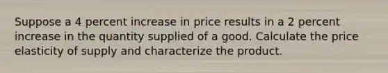 Suppose a 4 percent increase in price results in a 2 percent increase in the quantity supplied of a good. Calculate the price elasticity of supply and characterize the product.