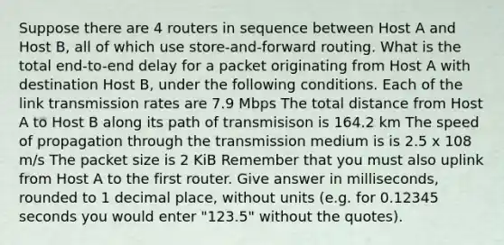 Suppose there are 4 routers in sequence between Host A and Host B, all of which use store-and-forward routing. What is the total end-to-end delay for a packet originating from Host A with destination Host B, under the following conditions. Each of the link transmission rates are 7.9 Mbps The total distance from Host A to Host B along its path of transmisison is 164.2 km The speed of propagation through the transmission medium is is 2.5 x 108 m/s The packet size is 2 KiB Remember that you must also uplink from Host A to the first router. Give answer in milliseconds, rounded to 1 decimal place, without units (e.g. for 0.12345 seconds you would enter "123.5" without the quotes).