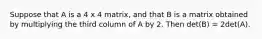 Suppose that A is a 4 x 4 matrix, and that B is a matrix obtained by multiplying the third column of A by 2. Then det(B) = 2det(A).