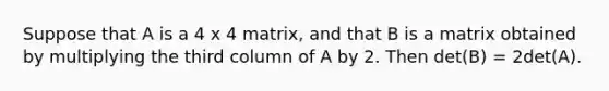 Suppose that A is a 4 x 4 matrix, and that B is a matrix obtained by multiplying the third column of A by 2. Then det(B) = 2det(A).