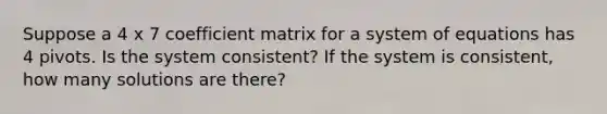 Suppose a 4 x 7 coefficient matrix for a system of equations has 4 pivots. Is the system consistent? If the system is consistent, how many solutions are there?