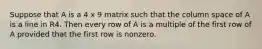 Suppose that A is a 4 x 9 matrix such that the column space of A is a line in R4. Then every row of A is a multiple of the first row of A provided that the first row is nonzero.