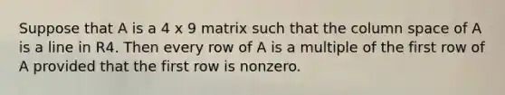 Suppose that A is a 4 x 9 matrix such that the column space of A is a line in R4. Then every row of A is a multiple of the first row of A provided that the first row is nonzero.