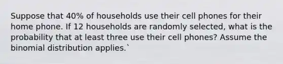 Suppose that 40% of households use their cell phones for their home phone. If 12 households are randomly selected, what is the probability that at least three use their cell phones? Assume the binomial distribution applies.`