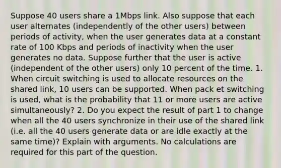 Suppose 40 users share a 1Mbps link. Also suppose that each user alternates (independently of the other users) between periods of activity, when the user generates data at a constant rate of 100 Kbps and periods of inactivity when the user generates no data. Suppose further that the user is active (independent of the other users) only 10 percent of the time. 1. When circuit switching is used to allocate resources on the shared link, 10 users can be supported. When pack et switching is used, what is the probability that 11 or more users are active simultaneously? 2. Do you expect the result of part 1 to change when all the 40 users synchronize in their use of the shared link (i.e. all the 40 users generate data or are idle exactly at the same time)? Explain with arguments. No calculations are required for this part of the question.