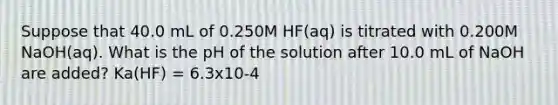 Suppose that 40.0 mL of 0.250M HF(aq) is titrated with 0.200M NaOH(aq). What is the pH of the solution after 10.0 mL of NaOH are added? Ka(HF) = 6.3x10-4