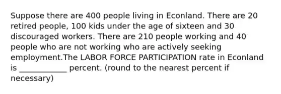 Suppose there are 400 people living in Econland. There are 20 retired people, 100 kids under the age of sixteen and 30 discouraged workers. There are 210 people working and 40 people who are not working who are actively seeking employment.The LABOR FORCE PARTICIPATION rate in Econland is ____________ percent. (round to the nearest percent if necessary)