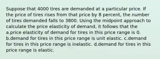 Suppose that 4000 tires are demanded at a particular price. If the price of tires rises from that price by 8 percent, the number of tires demanded falls to 3800. Using the midpoint approach to calculate the price elasticity of demand, it follows that the a.price elasticity of demand for tires in this price range is 0. b.demand for tires in this price range is unit elastic. c.demand for tires in this price range is inelastic. d.demand for tires in this price range is elastic.