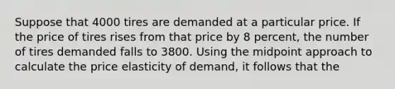 Suppose that 4000 tires are demanded at a particular price. If the price of tires rises from that price by 8 percent, the number of tires demanded falls to 3800. Using the midpoint approach to calculate the price elasticity of demand, it follows that the