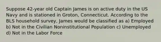 Suppose 42-year old Captain James is on active duty in the US Navy and is stationed in Groton, Connecticut. According to the BLS household survey, James would be classified as a) Employed b) Not in the Civilian Noninstitutional Population c) Unemployed d) Not in the Labor Force