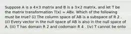 Suppose A is a 4×3 matrix and B is a 3×2 matrix, and let T be the matrix transformation T(x) = ABx. Which of the following must be true? (i) The column space of AB is a subspace of R 2 . (ii) Every vector in the null space of AB is also in the null space of A. (iii) T has domain R 2 and codomain R 4 . (iv) T cannot be onto