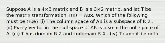 Suppose A is a 4×3 matrix and B is a 3×2 matrix, and let T be the matrix transformation T(x) = ABx. Which of the following must be true? (i) The column space of AB is a subspace of R 2 . (ii) Every vector in the null space of AB is also in the null space of A. (iii) T has domain R 2 and codomain R 4 . (iv) T cannot be onto