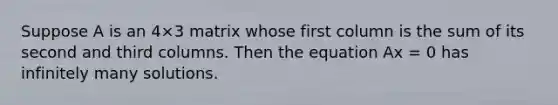 Suppose A is an 4×3 matrix whose first column is the sum of its second and third columns. Then the equation Ax = 0 has infinitely many solutions.