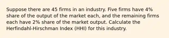 Suppose there are 45 firms in an industry. Five firms have 4% share of the output of the market each, and the remaining firms each have 2% share of the market output. Calculate the Herfindahl-Hirschman Index (HHI) for this industry.