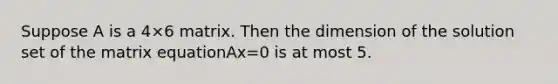 Suppose A is a 4×6 matrix. Then the dimension of the solution set of the matrix equationAx=0 is at most 5.