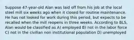 Suppose 47-year-old Alan was laid off from his job at the local steel mill six weeks ago when it closed for routine maintenance. He has not looked for work during this period, but expects to be recalled when the mill reopens in three weeks. According to BLS, Alan would be classified as A) employed B) not in the labor force C) not in the civilian non institutional population D) unemployed