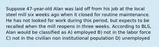 Suppose 47-year-old Alan was laid off from his job at the local steel mill six weeks ago when it closed for routine maintenance. He has not looked for work during this period, but expects to be recalled when the mill reopens in three weeks. According to BLS, Alan would be classified as A) employed B) not in the labor force C) not in the civilian non institutional population D) unemployed