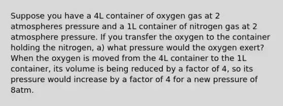 Suppose you have a 4L container of oxygen gas at 2 atmospheres pressure and a 1L container of nitrogen gas at 2 atmosphere pressure. If you transfer the oxygen to the container holding the nitrogen, a) what pressure would the oxygen exert? When the oxygen is moved from the 4L container to the 1L container, its volume is being reduced by a factor of 4, so its pressure would increase by a factor of 4 for a new pressure of 8atm.