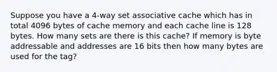 Suppose you have a 4-way set associative cache which has in total 4096 bytes of cache memory and each cache line is 128 bytes. How many sets are there is this cache? If memory is byte addressable and addresses are 16 bits then how many bytes are used for the tag?